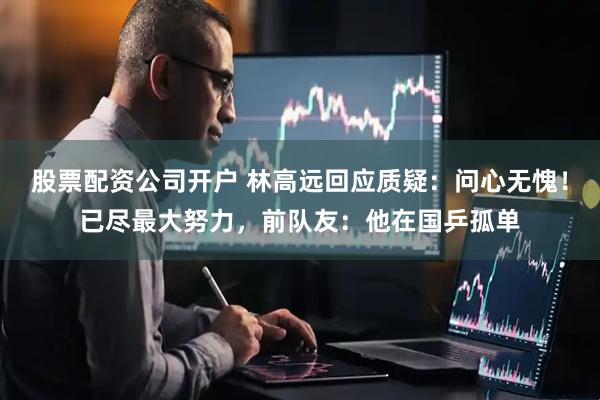 股票配资公司开户 林高远回应质疑：问心无愧！已尽最大努力，前队友：他在国乒孤单
