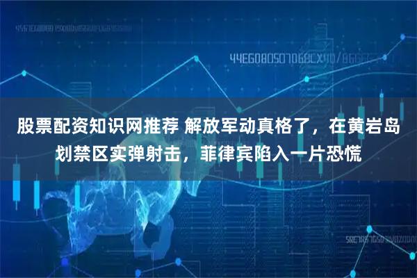 股票配资知识网推荐 解放军动真格了,在黄岩岛划禁区实弹射击,菲律宾陷入一片恐慌