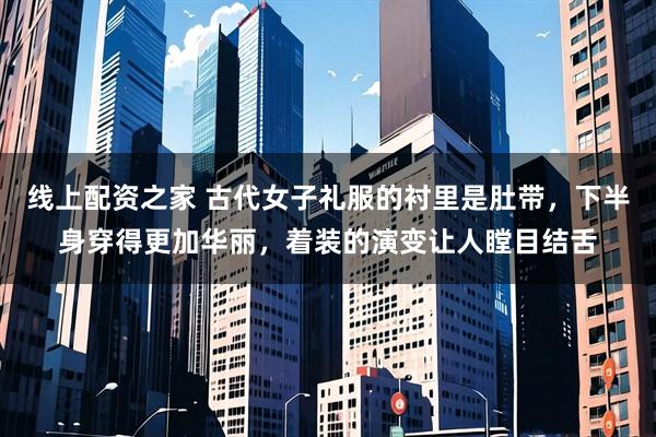 线上配资之家 古代女子礼服的衬里是肚带，下半身穿得更加华丽，着装的演变让人瞠目结舌