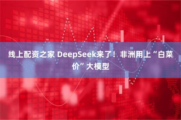 线上配资之家 DeepSeek来了！非洲用上“白菜价”大模型