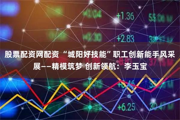 股票配资网配资 “城阳好技能”职工创新能手风采展——精模筑梦 创新领航:李玉宝