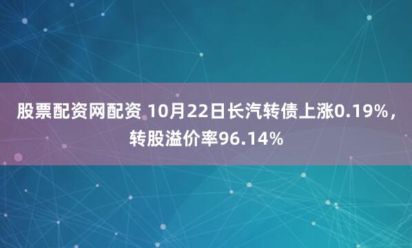 股票配资网配资 10月22日长汽转债上涨0.19%，转股溢价率96.14%