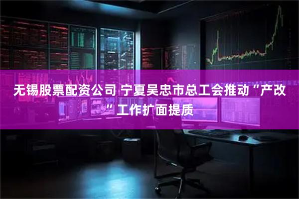 无锡股票配资公司 宁夏吴忠市总工会推动“产改”工作扩面提质