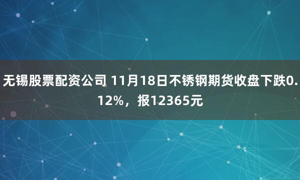无锡股票配资公司 11月18日不锈钢期货收盘下跌0.12%，报12365元