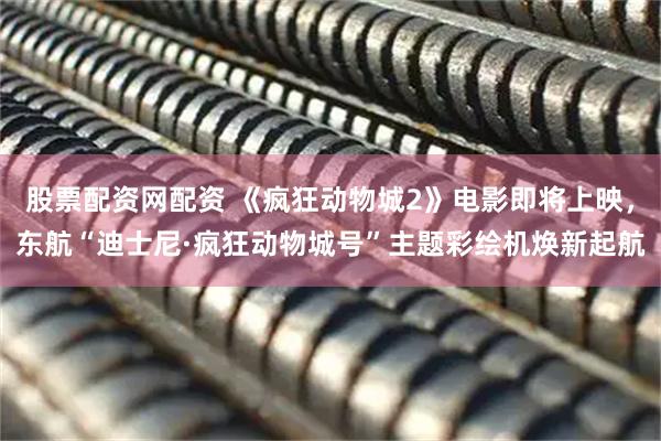 股票配资网配资 《疯狂动物城2》电影即将上映，东航“迪士尼·疯狂动物城号”主题彩绘机焕新起航