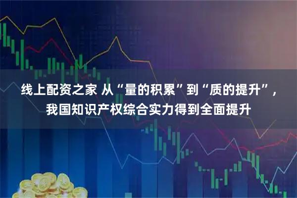 线上配资之家 从“量的积累”到“质的提升”，我国知识产权综合实力得到全面提升