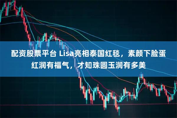 配资股票平台 Lisa亮相泰国红毯，素颜下脸蛋红润有福气，才知珠圆玉润有多美
