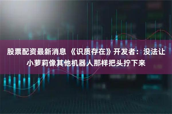 股票配资最新消息 《识质存在》开发者：没法让小萝莉像其他机器人那样把头拧下来