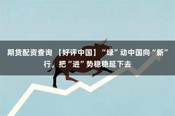 期货配资查询 【好评中国】“绿”动中国向“新”行,把“进”势稳稳延下去