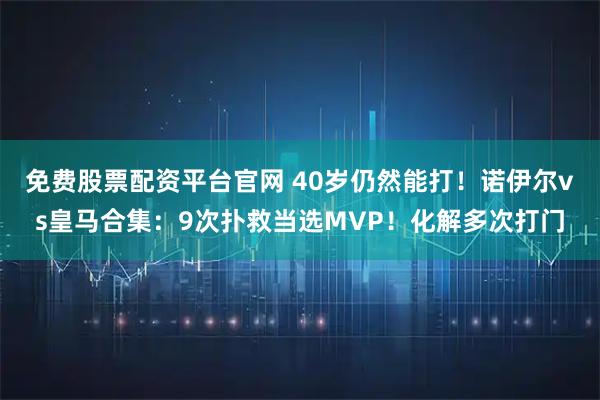 免费股票配资平台官网 40岁仍然能打！诺伊尔vs皇马合集：9次扑救当选MVP！化解多次打门