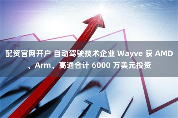 配资官网开户 自动驾驶技术企业 Wayve 获 AMD、Arm、高通合计 6000 万美元投资