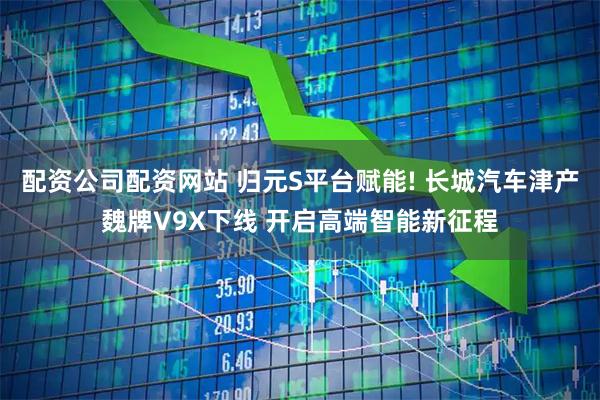 配资公司配资网站 归元S平台赋能! 长城汽车津产魏牌V9X下线 开启高端智能新征程