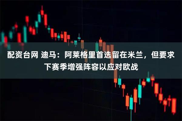 配资台网 迪马：阿莱格里首选留在米兰，但要求下赛季增强阵容以应对欧战