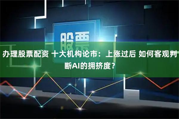 办理股票配资 十大机构论市：上涨过后 如何客观判断AI的拥挤度？