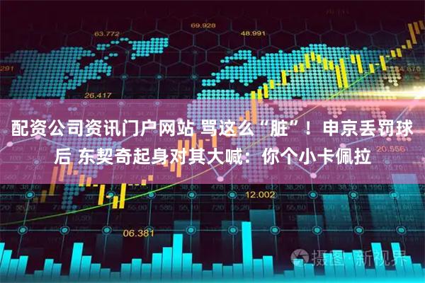 配资公司资讯门户网站 骂这么“脏”！申京丢罚球后 东契奇起身对其大喊：你个小卡佩拉