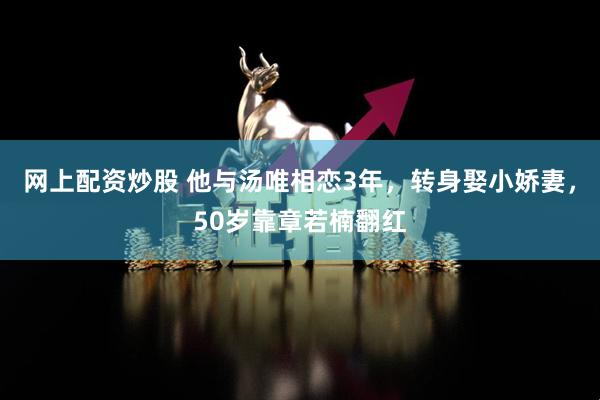 网上配资炒股 他与汤唯相恋3年，转身娶小娇妻，50岁靠章若楠翻红