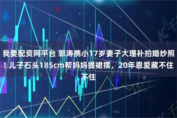 我要配资网平台 郭涛携小17岁妻子大理补拍婚纱照! 儿子石头185cm帮妈妈提裙摆，20年恩爱藏不住