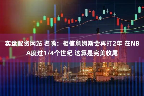 实盘配资网站 名嘴：相信詹姆斯会再打2年 在NBA度过1/4个世纪 这算是完美收尾