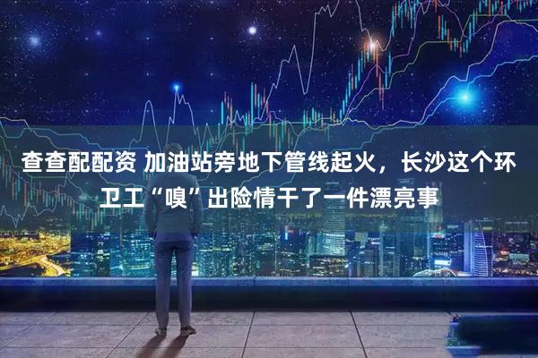 查查配配资 加油站旁地下管线起火，长沙这个环卫工“嗅”出险情干了一件漂亮事
