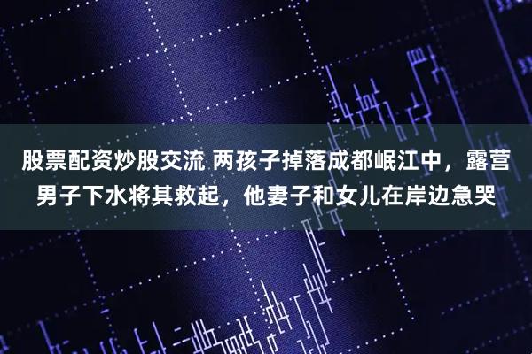 股票配资炒股交流 两孩子掉落成都岷江中,露营男子下水将其救起,他妻子和女儿在岸边急哭