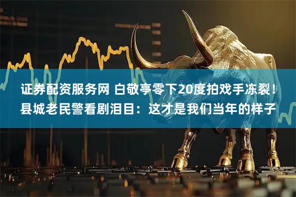 证券配资服务网 白敬亭零下20度拍戏手冻裂！县城老民警看剧泪目：这才是我们当年的样子