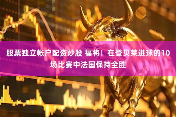 股票独立帐户配资炒股 福将！在登贝莱进球的10场比赛中法国保持全胜