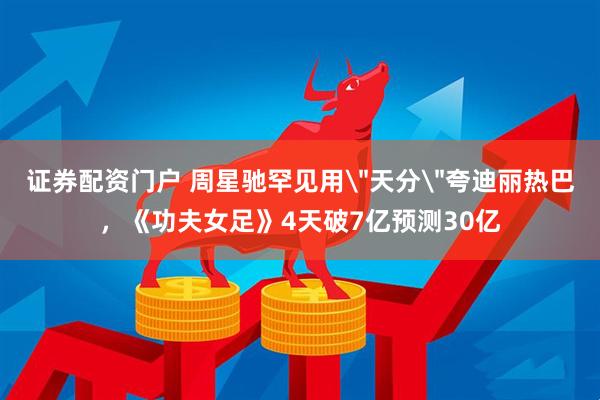 证券配资门户 周星驰罕见用＂天分＂夸迪丽热巴，《功夫女足》4天破7亿预测30亿