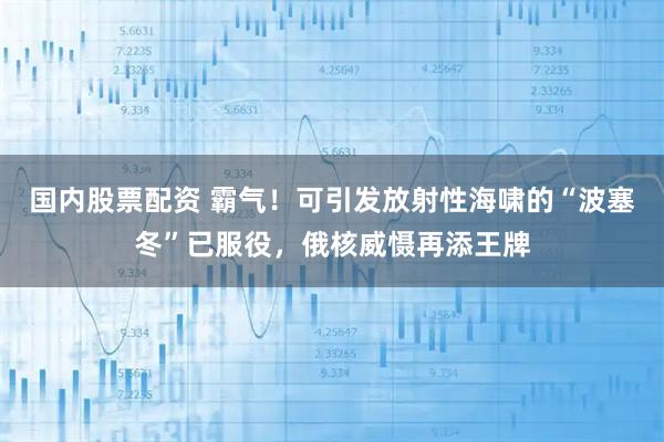 国内股票配资 霸气！可引发放射性海啸的“波塞冬”已服役，俄核威慑再添王牌