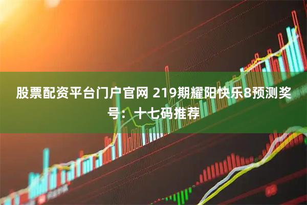 股票配资平台门户官网 219期耀阳快乐8预测奖号：十七码推荐