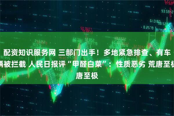 配资知识服务网 三部门出手！多地紧急排查、有车辆被拦截 人民日报评“甲醛白菜”：性质恶劣 荒唐至极