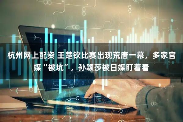 杭州网上配资 王楚钦比赛出现荒唐一幕，多家官媒“被坑”，孙颖莎被日媒盯着看