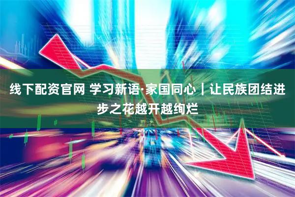 线下配资官网 学习新语·家国同心｜让民族团结进步之花越开越绚烂