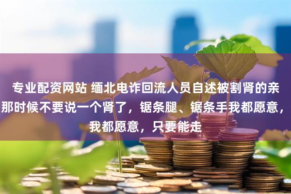 专业配资网站 缅北电诈回流人员自述被割肾的亲身经历：那时候不要说一个肾了，锯条腿、锯条手我都愿意，只要能走