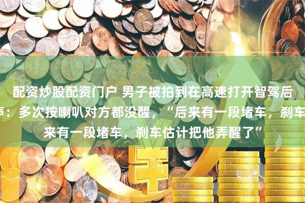配资炒股配资门户 男子被拍到在高速打开智驾后睡着，拍摄者发声：多次按喇叭对方都没醒，“后来有一段堵车，刹车估计把他弄醒了”