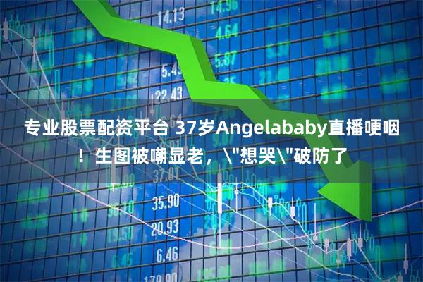 专业股票配资平台 37岁Angelababy直播哽咽！生图被嘲显老，